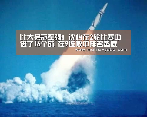 比大会冠军强!沈心在2轮比赛中进了16个球 在9连败中排名垫底_亚博娱乐(图3) 亚博娱乐