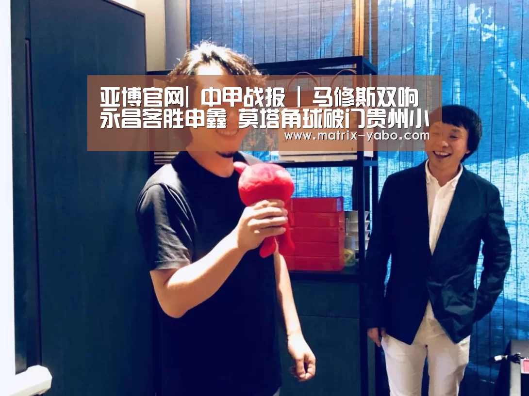 亚博官网|
中甲战报 | 马修斯双响永昌客胜申鑫 莫塔角球破门贵州小胜梅县(图1) 亚博平台